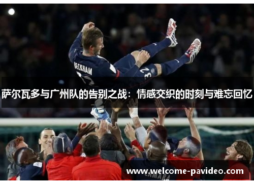 萨尔瓦多与广州队的告别之战:情感交织的时刻与难忘回忆 萨尔瓦多与广州队的告别之战:情感交织的时刻与难忘回忆