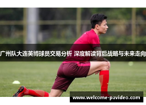 广州队大连英博球员交易分析 深度解读背后战略与未来走向 广州队大连英博球员交易分析 深度解读背后战略与未来走向