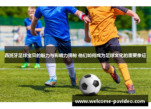 西班牙足球宝贝的魅力与影响力揭秘 他们如何成为足球文化的重要象征 西班牙足球宝贝的魅力与影响力揭秘 他们如何成为足球文化的重要象征