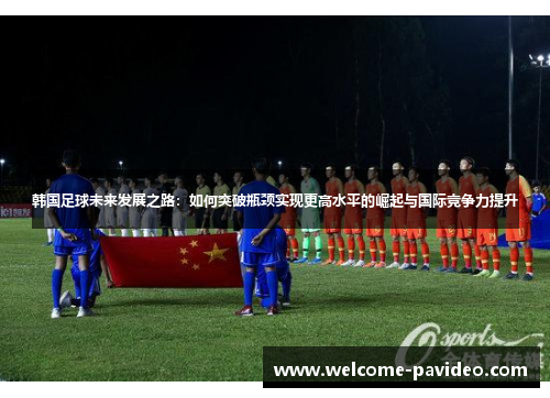 韩国足球未来发展之路:如何突破瓶颈实现更高水平的崛起与国际竞争力提升 韩国足球未来发展之路:如何突破瓶颈实现更高水平的崛起与国际竞争力提升