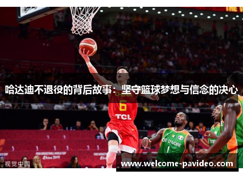 哈达迪不退役的背后故事:坚守篮球梦想与信念的决心 哈达迪不退役的背后故事:坚守篮球梦想与信念的决心