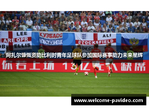 阿扎尔慷慨资助比利时青年足球队参加国际赛事助力未来星辉 阿扎尔慷慨资助比利时青年足球队参加国际赛事助力未来星辉