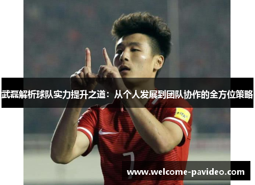 武磊解析球队实力提升之道:从个人发展到团队协作的全方位策略 武磊解析球队实力提升之道:从个人发展到团队协作的全方位策略