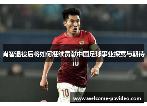 肖智退役后将如何继续贡献中国足球事业探索与期待