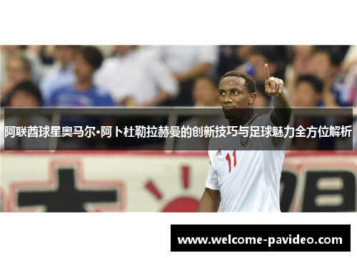 阿联酋球星奥马尔·阿卜杜勒拉赫曼的创新技巧与足球魅力全方位解析