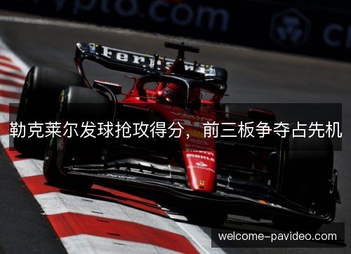 勒克莱尔发球抢攻得分，前三板争夺占先机