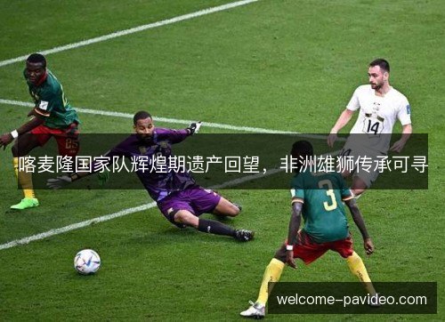 喀麦隆国家队辉煌期遗产回望，非洲雄狮传承可寻